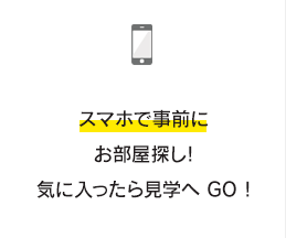 スマホで事前にお部屋探し!気に入ったら見学へ GO !