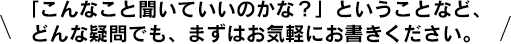 「こんなこと聞いていいのかな？」ということなど、どんな疑問でも、まずはお気軽にお書きください。