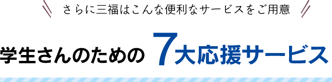 さらに三福はこんな便利なサービスをご用意学生さんのための7大応援サービス