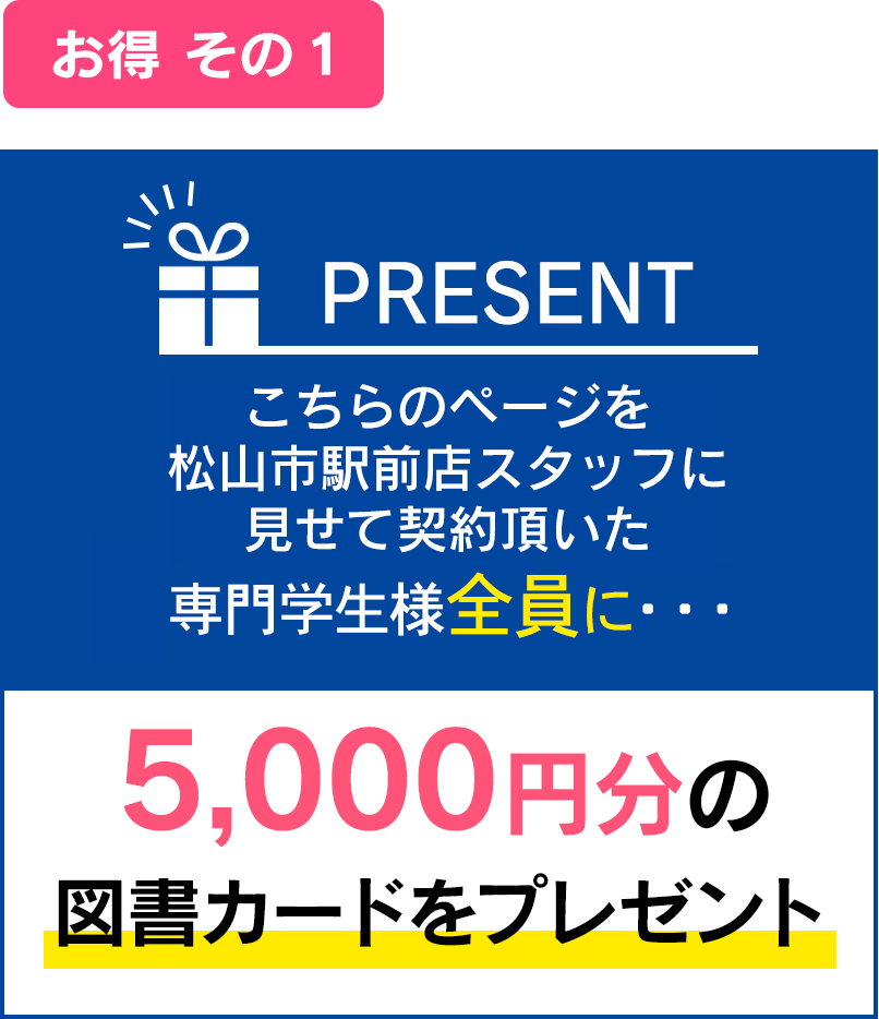 お得その１：こちらのページを松山市駅前店スタッフに見せて契約頂いた専門学生様全員に・・・5,000円分の図書カードをプレゼント