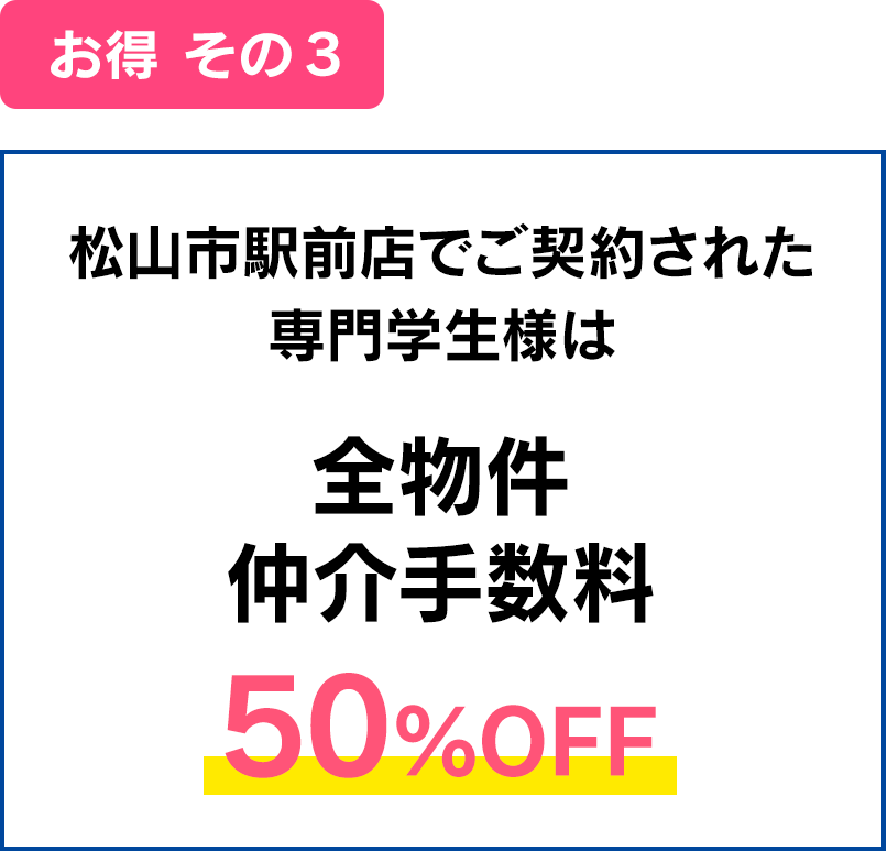 お得その３：松山市駅前店でご契約された専門学生様は全物件仲介手数料50%OFF。※愛媛県内のみ、エリアによって別途費用必要